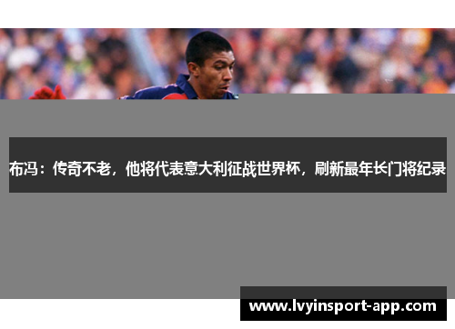 布冯：传奇不老，他将代表意大利征战世界杯，刷新最年长门将纪录