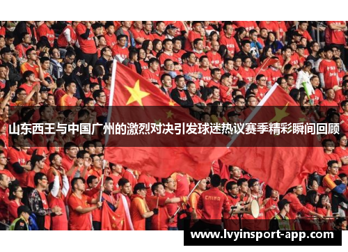 山东西王与中国广州的激烈对决引发球迷热议赛季精彩瞬间回顾